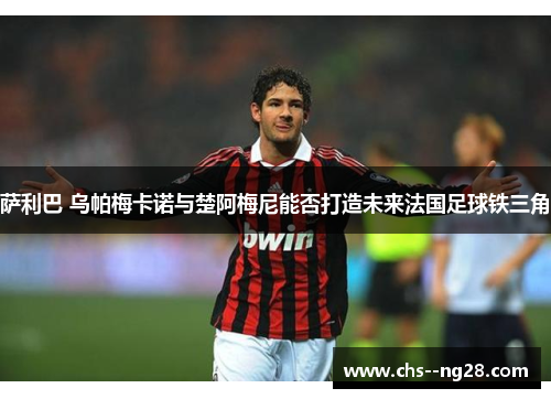 萨利巴 乌帕梅卡诺与楚阿梅尼能否打造未来法国足球铁三角