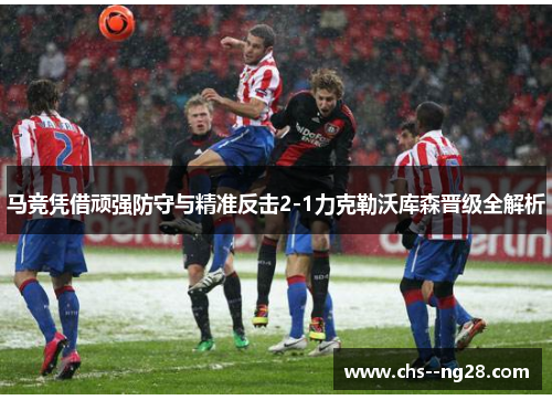 马竞凭借顽强防守与精准反击2-1力克勒沃库森晋级全解析