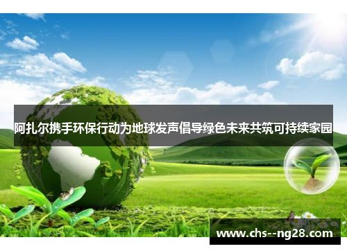 阿扎尔携手环保行动为地球发声倡导绿色未来共筑可持续家园