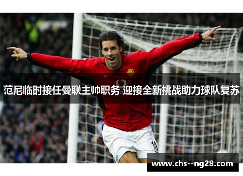 范尼临时接任曼联主帅职务 迎接全新挑战助力球队复苏