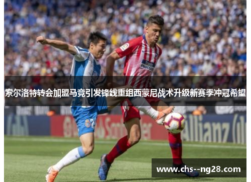 索尔洛特转会加盟马竞引发锋线重组西蒙尼战术升级新赛季冲冠希望