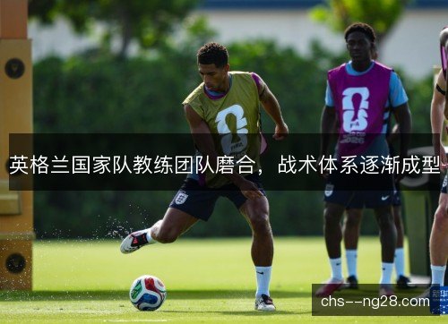 英格兰国家队教练团队磨合，战术体系逐渐成型